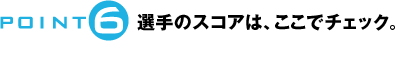 POINT6：選手のスコアは、ここでチェック。