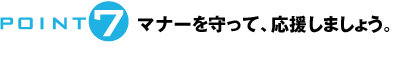 POINT7：マナーを守って、応援しましょう。