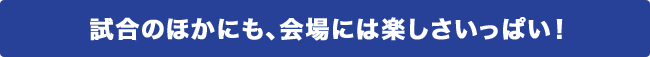 試合のほかにも、会場には楽しさいっぱい!