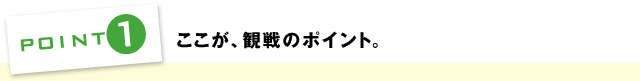 POINT1：ここが観戦のポイント