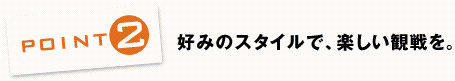 POINT2：好みのスタイルで、楽しい観戦を