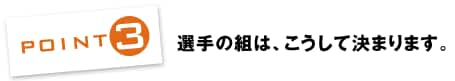 POINT3：選手の組は、こうして決まります。