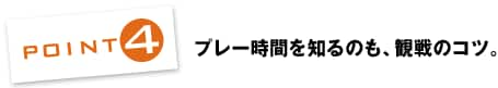 POINT4：プレー時間を知るのも、観戦のコツ。