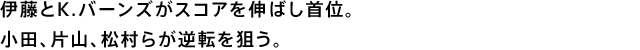 伊藤とK.バーンズがスコアを伸ばし首位。小田、片山、松村らが逆転を狙う。