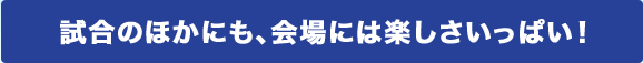 試合のほかにも、会場には楽しさいっぱい！