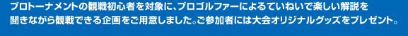 プロトーナメントの観戦初心者を対象に、プロゴルファーによるていねいで楽しい解説を聞きながら観戦できる企画をご用意しました。ご参加者には大会オリジナルグッズをプレゼント。
