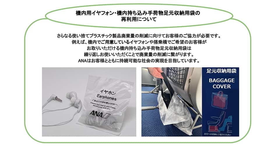 機内用イヤフォン・機内持ち込み手荷物足元収納用袋の再利用について さらなる使い捨てプラスチック製品廃棄量の削減に向けてお客様のご協力が必要です。例えば、機内で配布しているイヤフォンや機内持ち込み手荷物足元収納用袋は繰り返しお使いいただくことで廃棄量の削減に繋がります。ANAはお客様とともに持続可能な社会の実現を目指しています。