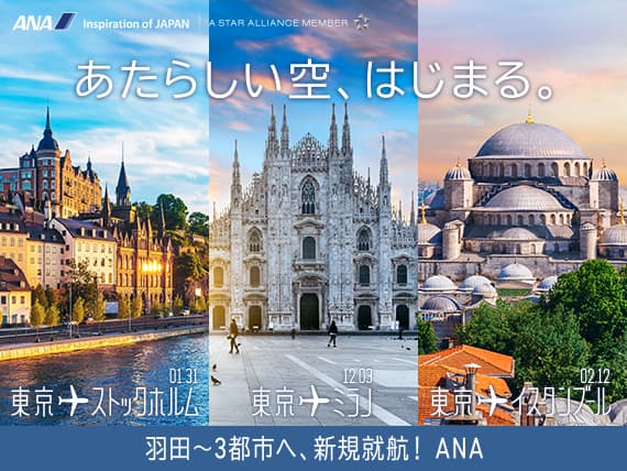 あたらしい空、はじまる。 羽田～3都市へ、新規就航！ ANA 東京→ストックホルム 01.31 東京→ミラノ 12.03 東京→イスタンブール 02.12