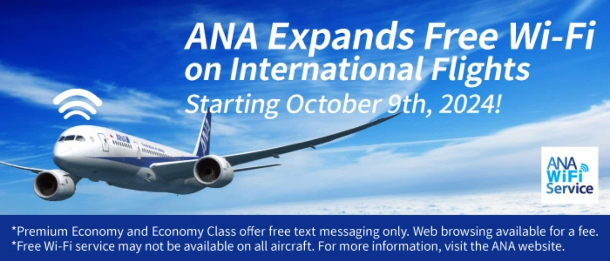 ANA Expands Free Wi-Fi on International Flights Starting October 9th, 2024! *Premium Economy and Economy Class offer free text messaging only. Web browsing available for a fee. *Free Wi-Fi service may not be available on all aircraft. For more information, visit the ANA website.