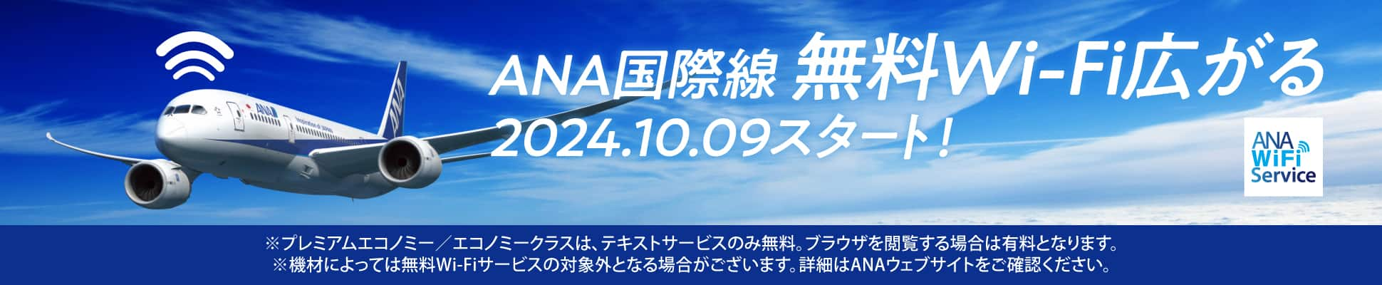 ANA国際線 無料Wi-Fi広がる 2024.10.09スタート！ ※プレミアムエコノミー／エコノミークラスは、テキストサービスのみ無料。ブラウザを閲覧する場合は有料となります。 ※機材によっては無料Wi-Fiサービスの対象外となる場合がございます。詳細はANAウェブサイトをご確認ください。