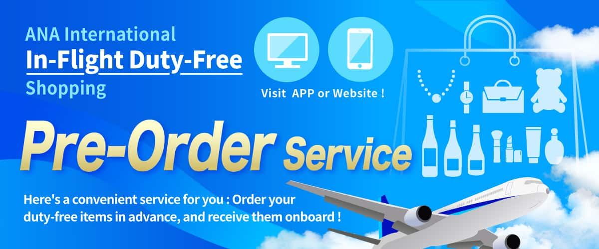 ANA International In-Flight Duty-Free Shopping. Visit APP or Website! Pre-Order Service. Here's a convenient service for you: Order your duty-free items in advance, and receive them onboard!