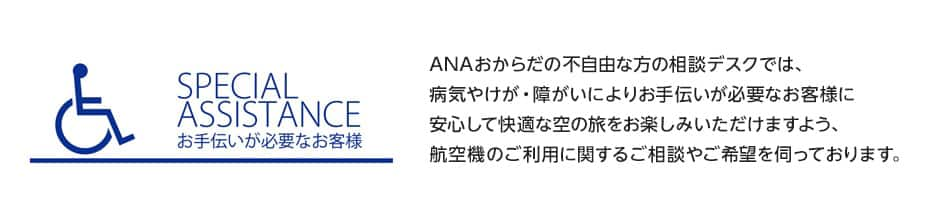 SPECIAL ASSISTANCE お手伝いが必要なお客様：ANAおからだの不自由な方の相談デスクでは、病気やけが・障がいによりお手伝いが必要なお客様に安心して快適な空の旅をお楽しみいただけますよう、航空機のご利用に関するご相談やご希望を伺っております。