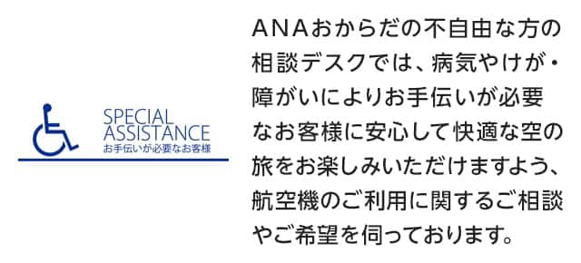 SPECIAL ASSISTANCE お手伝いが必要なお客様：ANAおからだの不自由な方の相談デスクでは、病気やけが・障がいによりお手伝いが必要なお客様に安心して快適な空の旅をお楽しみいただけますよう、航空機のご利用に関するご相談やご希望を伺っております。