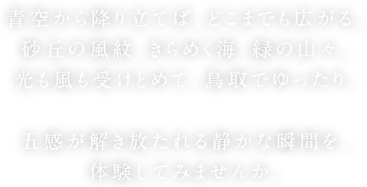 青空から降り立てば、どこまでも広がる、砂丘の風紋、きらめく海、緑の山々。光も風も受けとめて、鳥取でゆったり。五感が解き放たれる静かな瞬間を、体験してみませんか。