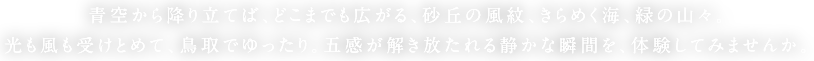 青空から降り立てば、どこまでも広がる、砂丘の風紋、きらめく海、緑の山々。光も風も受けとめて、鳥取でゆったり。五感が解き放たれる静かな瞬間を、体験してみませんか。