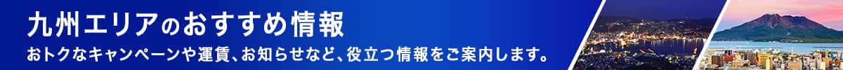 九州エリアのおすすめ情報　おトクなキャンペーンや運賃、お知らせなど、役立つ情報をご案内します。