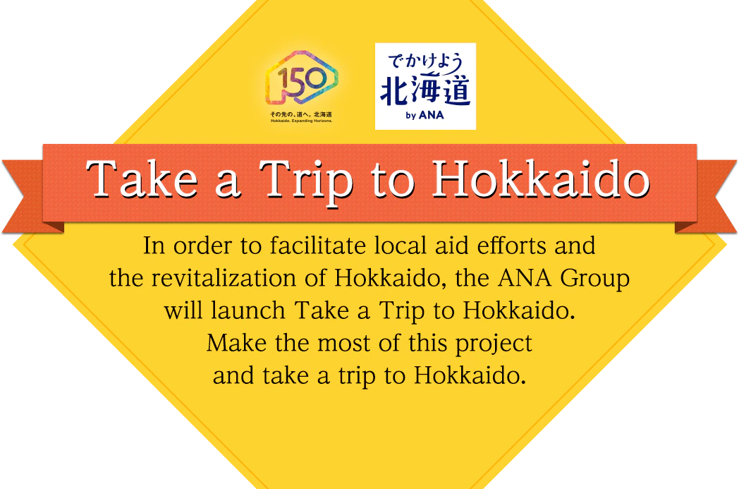 Take a Trip to Hokkaido In order to facilitate local aid efforts and the revitalization of Hokkaido, the ANA Group will launch Take a rip to Hokkaido. Make the most of this project and take a trip to Hokkaido.