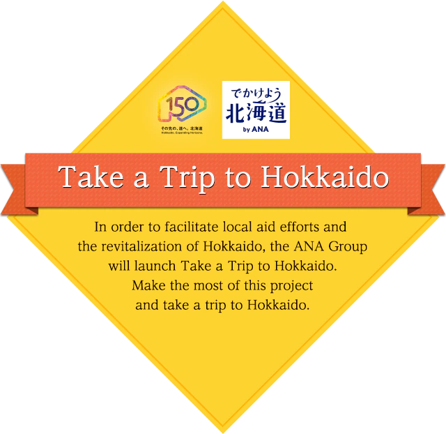 Take a Trip to Hokkaido In order to facilitate local aid efforts and the revitalization of Hokkaido, the ANA Group will launch Take a rip to Hokkaido. Make the most of this project and take a trip to Hokkaido.