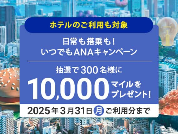 ホテルのご利用も対象 日常も搭乗も！いつでもANAキャンペーン 抽選で300名様に10,000マイルをプレゼント！ 2025年3月31日(月）ご利用分まで