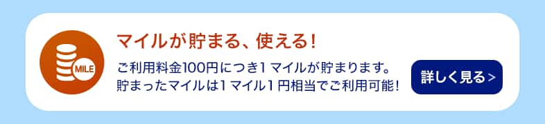 マイルが貯まる、使える！ ご利用料金100円につき1マイルが貯まります。貯まったマイルは1マイル1円相当でご利用可能！ 詳しく見る