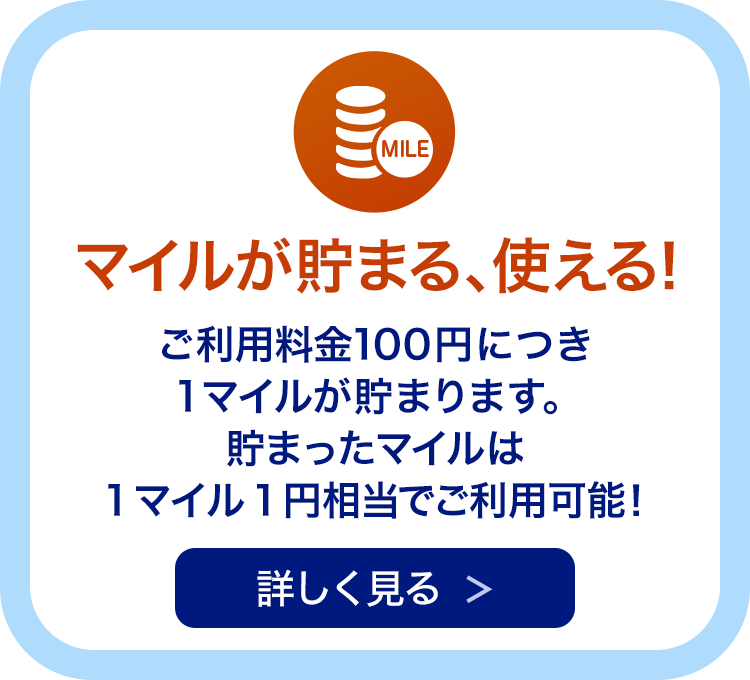 マイルが貯まる、使える！ ご利用料金100円につき1マイルが貯まります。貯まったマイルは1マイル1円相当でご利用可能！ 詳しく見る