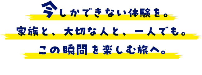 今しかできない体験を。家族と、大切な人と、一人でも。この瞬間を楽しむ旅へ。