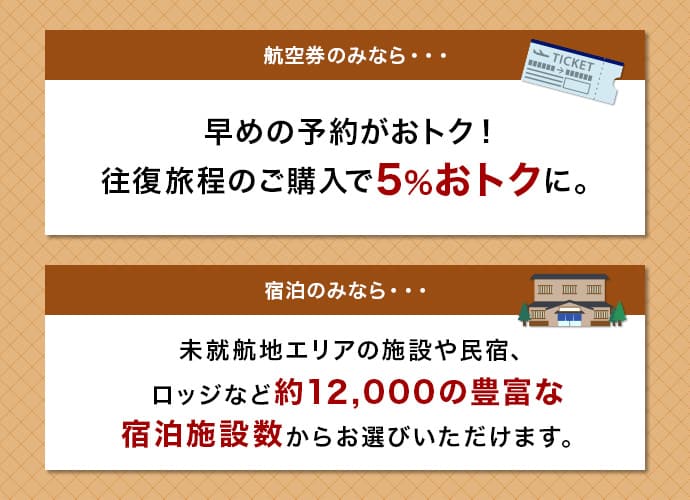 航空券のみなら　早めの予約がおトク！　往復旅程のご購入で５％おトクに。　宿泊のみなら　未就航地エリアの施設や民宿、ロッジなど約12,000の豊富な宿泊施設数からお選びいただけます。