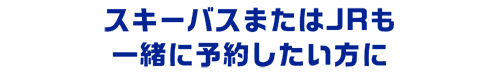 スキーバスまたはJRも一緒に予約したい方に