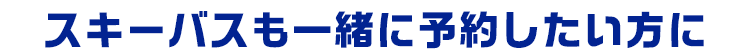 スキーバスも一緒に予約したい方に