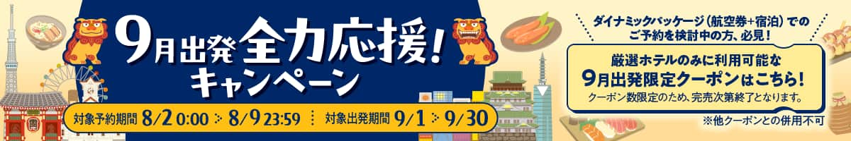 9月出発全力応援！キャンペーン 対象予約期間：8/2 0:00～8/9 23:59、対象出発期間：9/1～9/30。ダイナミックパッケージ（航空券+宿泊）でのご予約を検討中の方、必見！ 厳選ホテルのみに利用可能な9月出発限定クーポンはこちら！ クーポン数限定のため、完売次第終了となります。※他クーポンとの併用不可