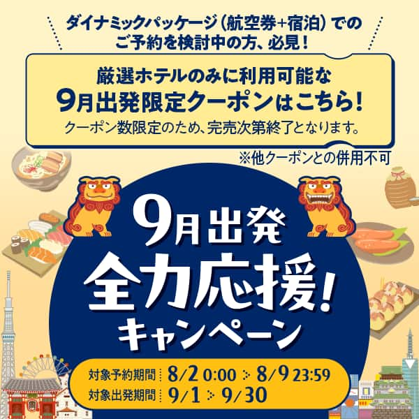 9月出発全力応援！キャンペーン 対象予約期間：8/2 0:00～8/9 23:59、対象出発期間：9/1～9/30。ダイナミックパッケージ（航空券+宿泊）でのご予約を検討中の方、必見！ 厳選ホテルのみに利用可能な9月出発限定クーポンはこちら！ クーポン数限定のため、完売次第終了となります。※他クーポンとの併用不可