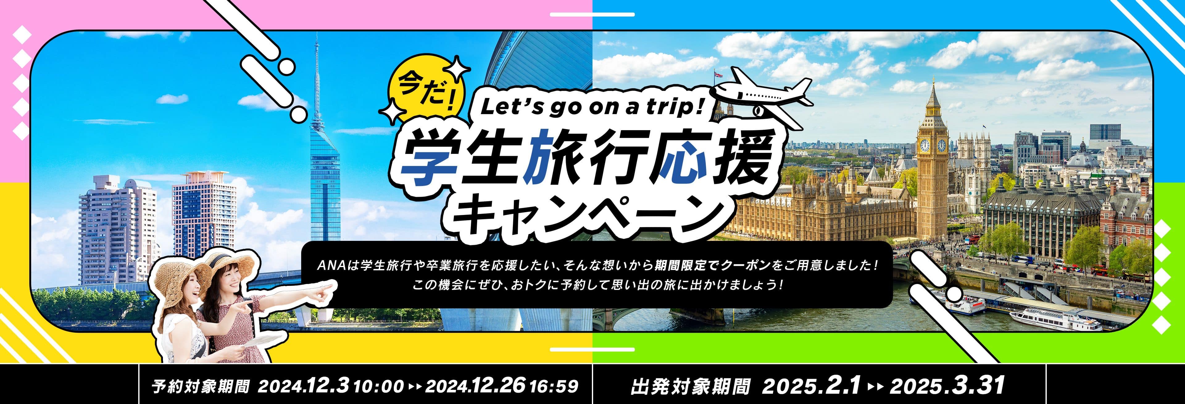 今だ！学生旅行応援キャンペーン ANAは学生旅行や卒業旅行を応援したい、そんな想いから期間限定でクーポンをご用意しました！この機会にぜひ、おトクに予約して思い出の旅に出かけましょう！ 予約対象期間 2024.12.3 10:00～2024.12.26 16:59 出発対象期間 2025.2.1～2025.3.31