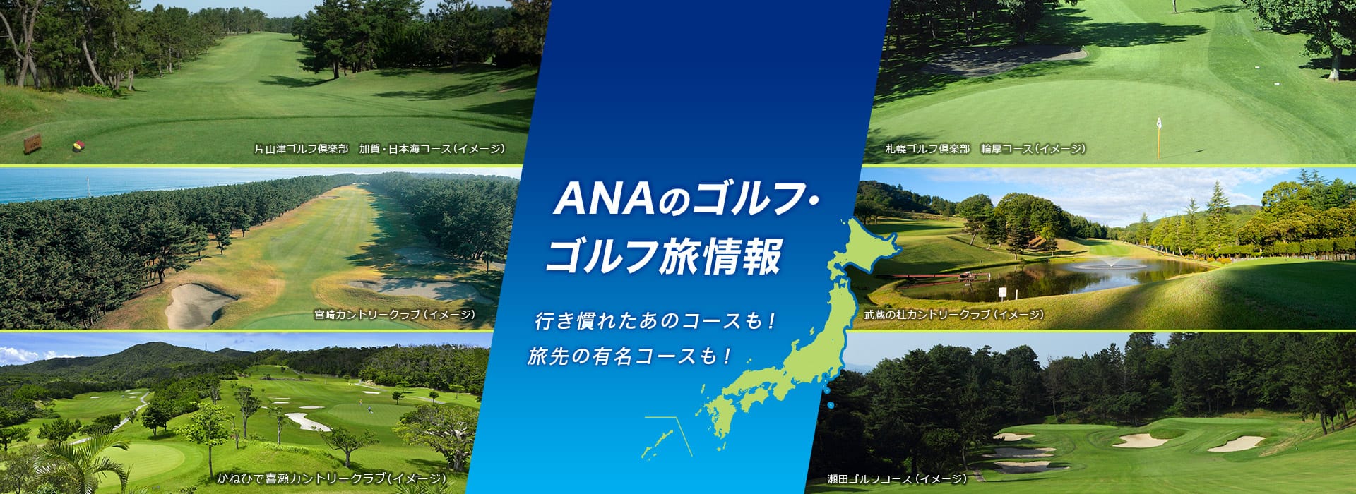 ANAのゴルフ・ゴルフ旅情報 行き慣れたあのコースも！旅先の有名コースも！ 宮崎カントリークラブ（イメージ） 片山津ゴルフ倶楽部　加賀・日本海コース（イメージ） 札幌ゴルフ倶楽部　輪厚コース（イメージ） かねひで喜瀬カントリークラブ（イメージ） 瀬田ゴルフコース（イメージ） 武蔵の杜カントリークラブ（イメージ）