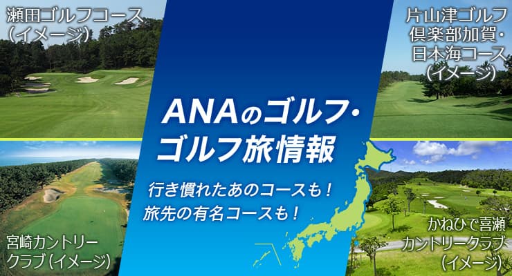 ANAのゴルフ・ゴルフ旅情報 行き慣れたあのコースも！旅先の有名コースも！ 宮崎カントリークラブ（イメージ） 片山津ゴルフ倶楽部　加賀・日本海コース（イメージ） かねひで喜瀬カントリークラブ（イメージ） 瀬田ゴルフコース（イメージ）