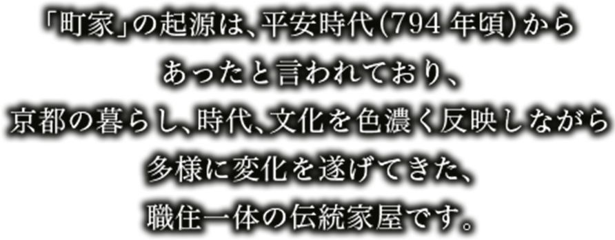 「町家」の起源は、平安時代（794年頃）からあったと言われており、京都の暮らし、時代、文化を色濃く反映しながら多様に変化を遂げてきた、職住一体の伝統家屋です。