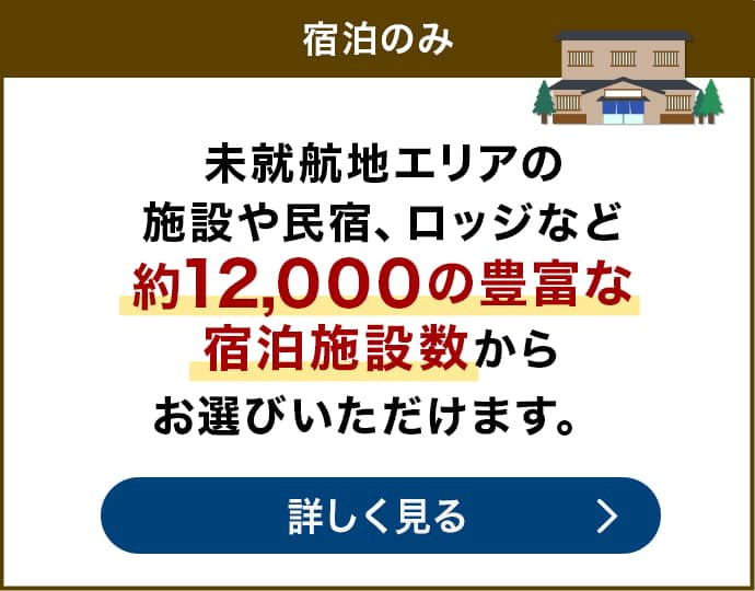 宿泊のみなら　未就航地エリアの施設や民宿、ロッジなど約12,000の豊富な宿泊施設数からお選びいただけます。宿泊のみについて詳しく見る