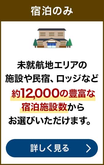 宿泊のみなら　未就航地エリアの施設や民宿、ロッジなど約12,000の豊富な宿泊施設数からお選びいただけます。宿泊のみについて詳しく見る