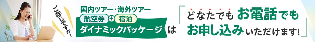 ご存じですか！国内ツアー・海外ツアー航空券+宿泊「ダイナミックパッケージ」はどなたでもお電話でもお申し込みいただけます！