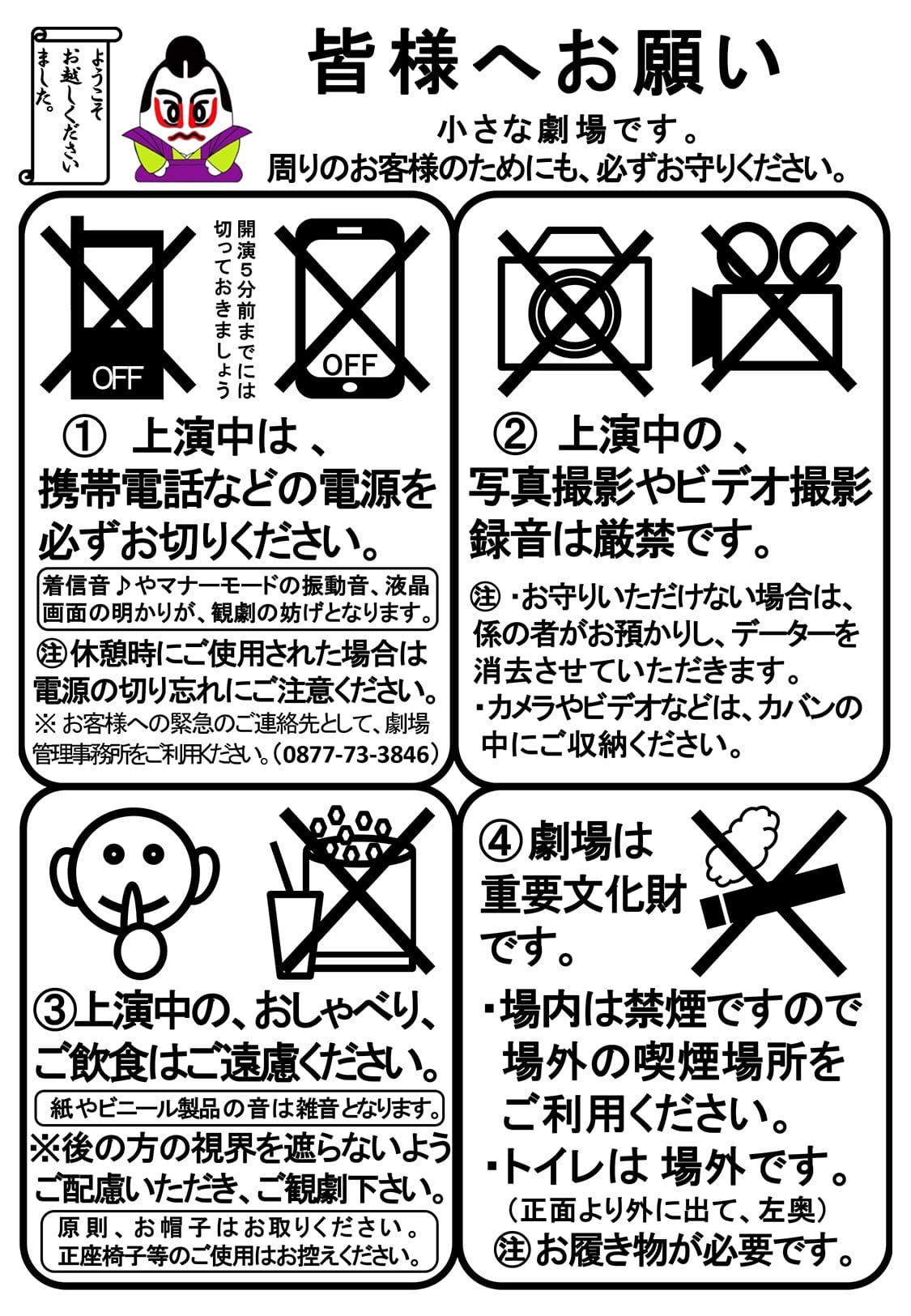 皆様へお願い　小さな劇場です。周りのお客様のためにも、必ずお守りください。　上演中は、携帯電話などの電源を必ずお切りください。着信音やマナーモードの振動音、液晶画面の明かりが、観劇の妨げとなります。休憩時にご使用された場合は電源の切り忘れにご注意ください。※お客様への緊急のご連絡先として、劇場管理事務所をご利用ください。（0877-73-3846）　上演中の、写真撮影やビデオ撮影録音は厳禁です。 お守りいただけない場合は、係の者がお預かりし、データーを消去させていただきます。カメラやビデオなどは、カバンの中にご収納ください。　上演中の、おしゃべり、ご飲食はご遠慮ください。紙やビニール製品の音は雑音となります。後の方の視界を遮らないようご配慮いただき、ご観劇下さい。原則、お帽子はお取りください。正座椅子等のご使用はお控えください。　劇場は重要文化財です。場内は禁煙ですので場外の喫煙場所をご利用ください。トイレは場外です。（正面より外に出て、左奥）お履き物が必要です。