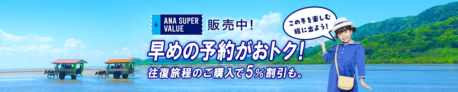 ANA SUPER VALUE 販売中！ 早めの予約がおトク！ 往復旅程のご購入で5％割引も。 この冬を楽しむ旅に出よう！