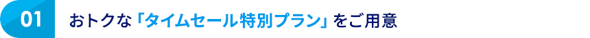 01 おトクな「タイムセール特別プラン」をご用意