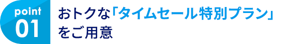 01 おトクな「タイムセール特別プラン」をご用意