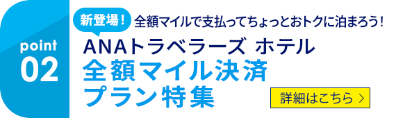 02 新登場！ 全額マイルで支払ってちょっとおトクに泊まろう！ ANAトラベラーズ ホテル　全額マイル決済プラン特集　詳細はこちら