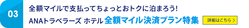 03 全額マイルで支払ってちょっとおトクに泊まろう！ ANAトラベラーズ ホテル 全額マイル決済プラン特集 詳細はこちら