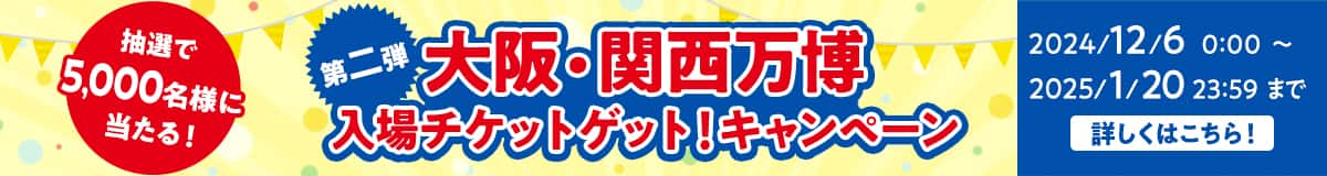 抽選で5,000名様に当たる！ 第二弾 大阪・関西万博入場チケットゲット！キャンペーン 2024/12/6 0:00～2025/1/20 23:59まで 詳しくはこちら！