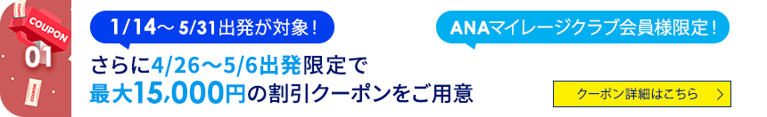 01 1/14～5/31出発が対象！ ANAマイレージクラブ会員様限定！ さらに4/26～5/6出発限定で最大15,000円の割引クーポンをご用意 クーポン詳細はこちら