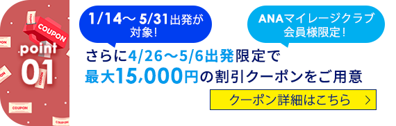 01 1/14～5/31出発が対象！ ANAマイレージクラブ会員様限定！ さらに4/26～5/6出発限定で最大15,000円の割引クーポンをご用意 クーポン詳細はこちら