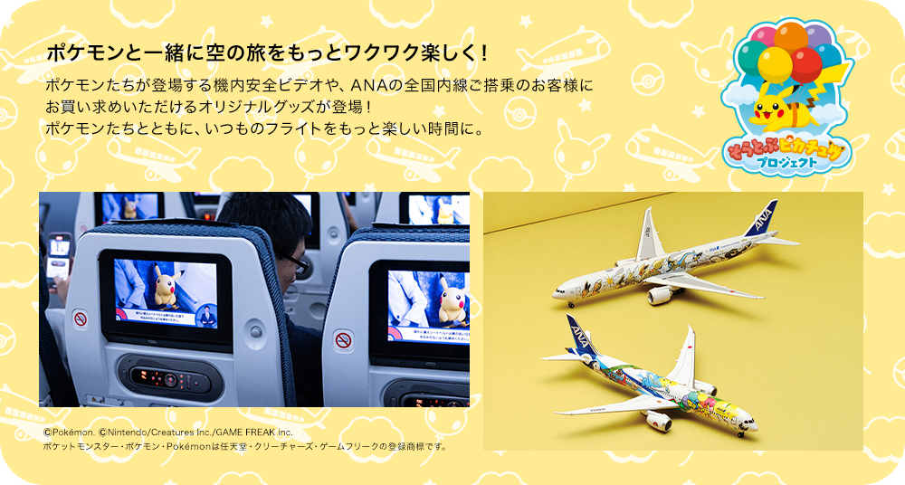 ポケモンと一緒に空の旅をもっとワクワク楽しく！ ポケモンたちが登場する機内安全ビデオや、ANAの全国内線ご搭乗のお客様にお買い求めいただけるオリジナルグッズが登場！ ポケモンたちとともに、いつものフライトをもっと楽しい時間に。