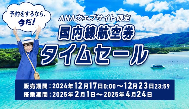 ANAウェブサイト限定 国内線航空券タイムセール 予約をするなら、今だ！ 販売期間：2024年12月17日0:00～12月23日23:59 搭乗期間：2025年2月1日～2025年4月24日