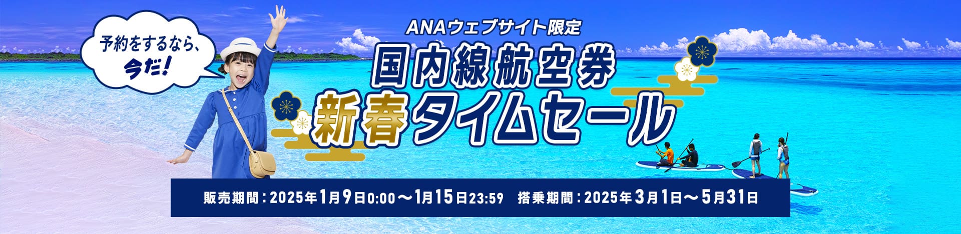 ANAウェブサイト限定 国内線航空券新春タイムセール 予約をするなら、今だ！ 販売期間：2025年1月9日0:00～1月15日23:59 搭乗期間：2025年3月1日～5月31日